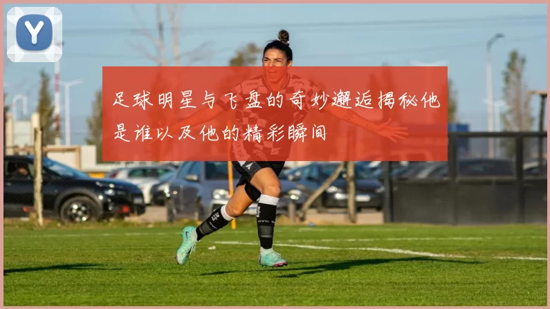 足球明星与飞盘的奇妙邂逅揭秘他是谁以及他的精彩瞬间