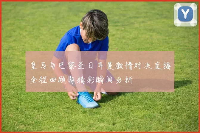 皇马与巴黎圣日耳曼激情对决直播全程回顾与精彩瞬间分析