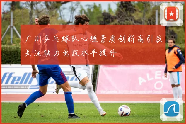 广州乒乓球队心理素质创新高引发关注助力竞技水平提升