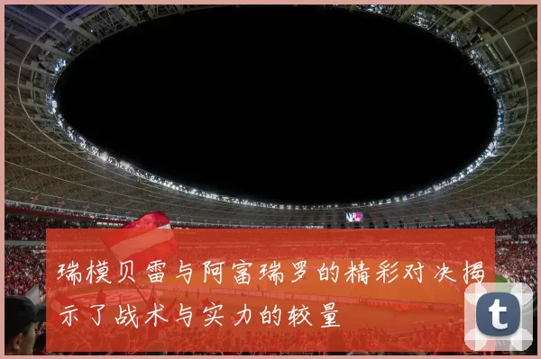 瑞模贝雷与阿富瑞罗的精彩对决揭示了战术与实力的较量