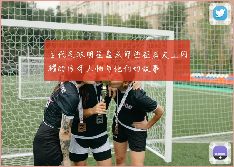 古代足球明星盘点那些在历史上闪耀的传奇人物与他们的故事