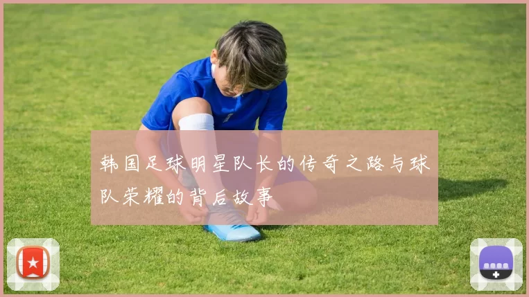韩国足球明星队长的传奇之路与球队荣耀的背后故事