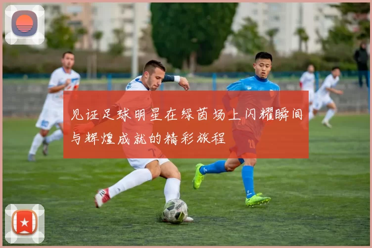 见证足球明星在绿茵场上闪耀瞬间与辉煌成就的精彩旅程