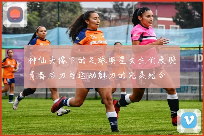 神仙头像下的足球明星女生们展现青春活力与运动魅力的完美结合
