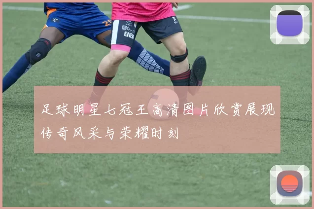 足球明星七冠王高清图片欣赏展现传奇风采与荣耀时刻