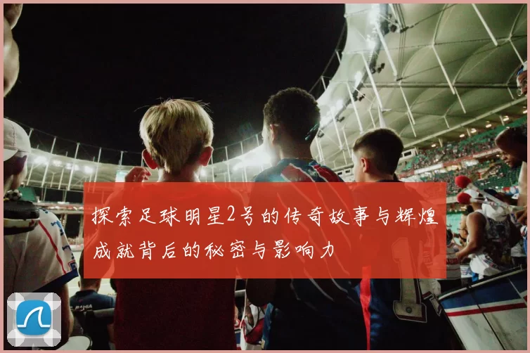 探索足球明星2号的传奇故事与辉煌成就背后的秘密与影响力
