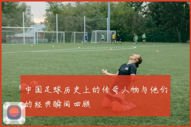 中国足球历史上的传奇人物与他们的经典瞬间回顾