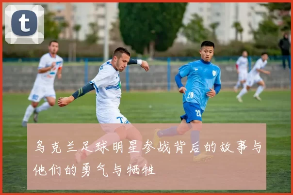 乌克兰足球明星参战背后的故事与他们的勇气与牺牲