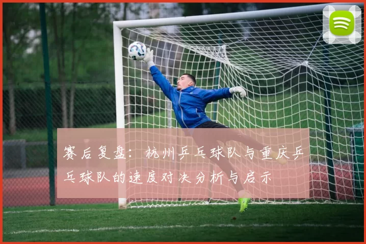 赛后复盘：杭州乒乓球队与重庆乒乓球队的速度对决分析与启示
