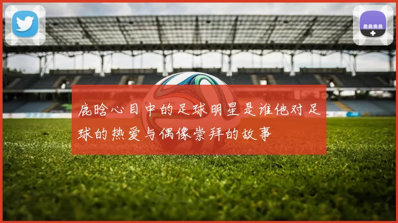 鹿晗心目中的足球明星是谁他对足球的热爱与偶像崇拜的故事