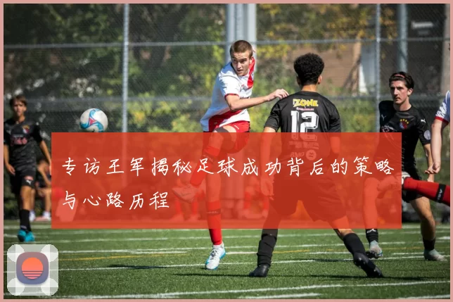 专访王军揭秘足球成功背后的策略与心路历程