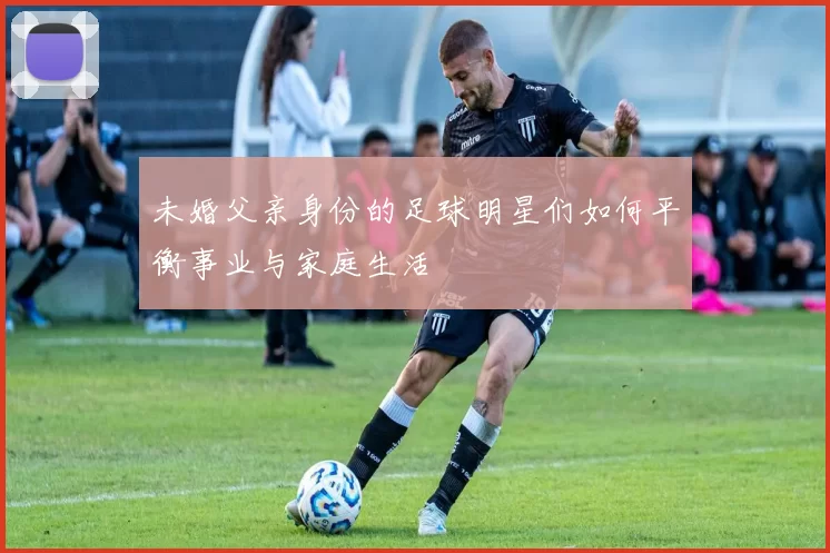 未婚父亲身份的足球明星们如何平衡事业与家庭生活
