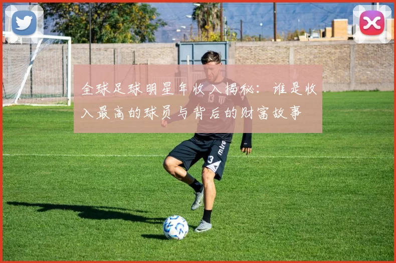 全球足球明星年收入揭秘：谁是收入最高的球员与背后的财富故事