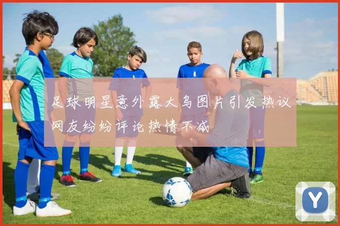 足球明星意外露大乌图片引发热议网友纷纷评论热情不减