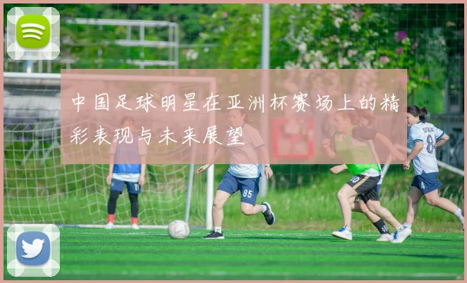 中国足球明星在亚洲杯赛场上的精彩表现与未来展望