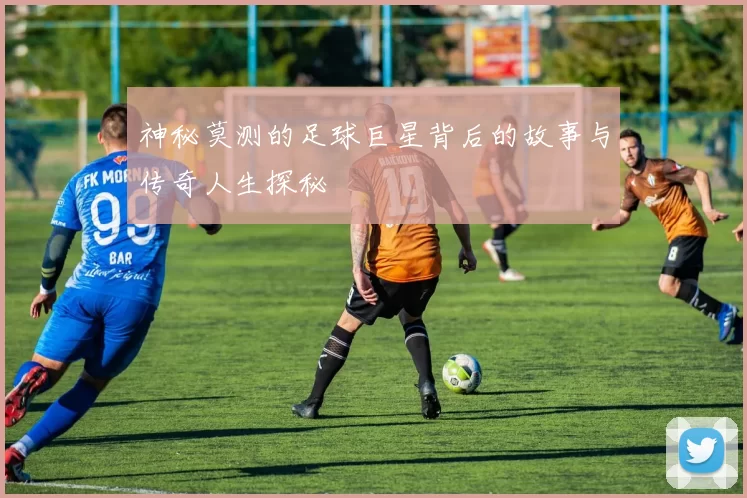 神秘莫测的足球巨星背后的故事与传奇人生探秘