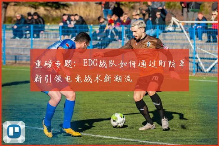 重磅专题：EDG战队如何通过盯防革新引领电竞战术新潮流