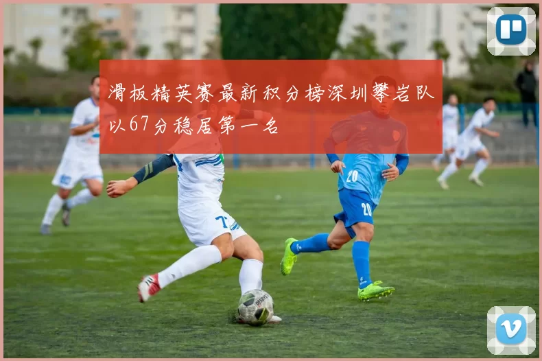 滑板精英赛最新积分榜深圳攀岩队以67分稳居第一名