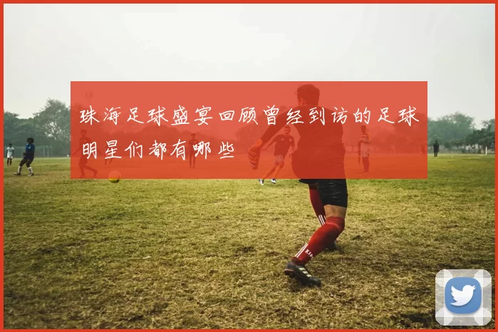 珠海足球盛宴回顾曾经到访的足球明星们都有哪些