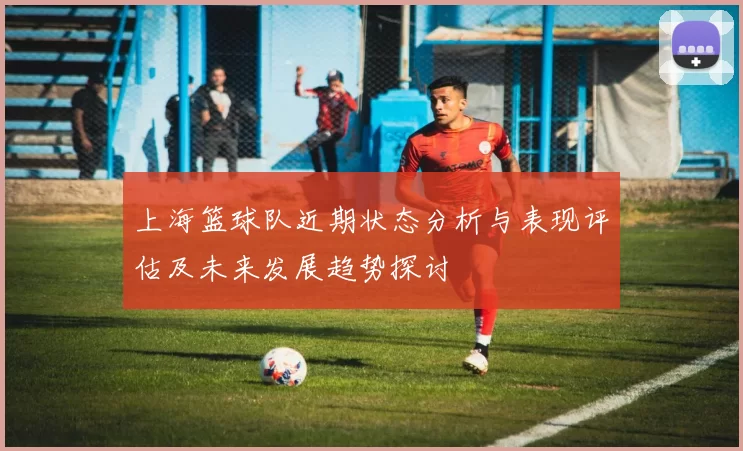 上海篮球队近期状态分析与表现评估及未来发展趋势探讨