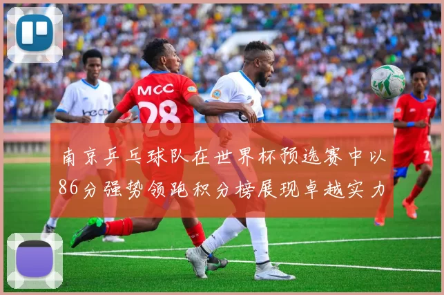 南京乒乓球队在世界杯预选赛中以86分强势领跑积分榜展现卓越实力