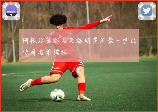 阿根廷篮球与足球明星汇聚一堂的传奇名单揭秘