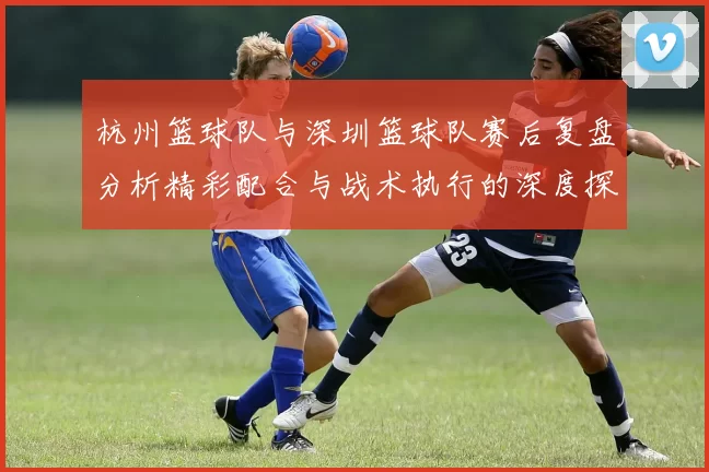 杭州篮球队与深圳篮球队赛后复盘分析精彩配合与战术执行的深度探讨