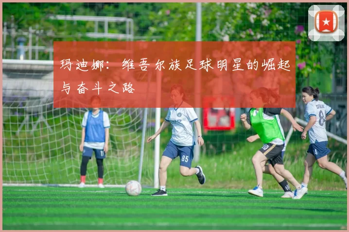 玛迪娜：维吾尔族足球明星的崛起与奋斗之路