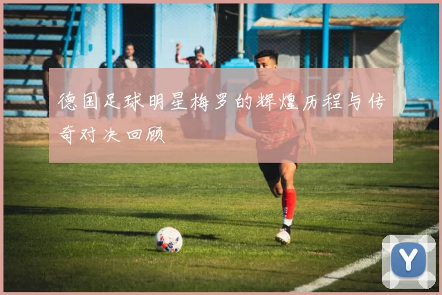 德国足球明星梅罗的辉煌历程与传奇对决回顾