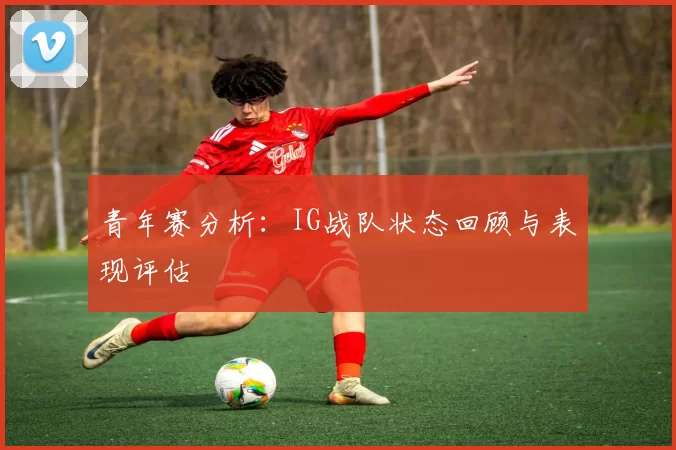 青年赛分析：IG战队状态回顾与表现评估