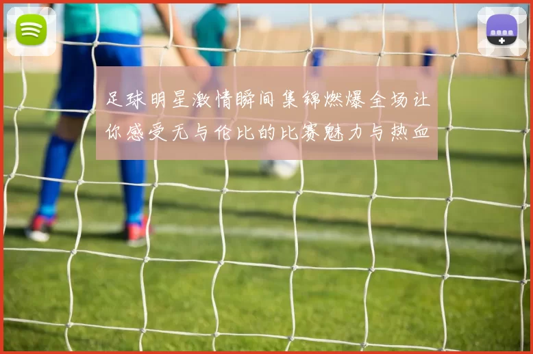 足球明星激情瞬间集锦燃爆全场让你感受无与伦比的比赛魅力与热血沸腾的时刻