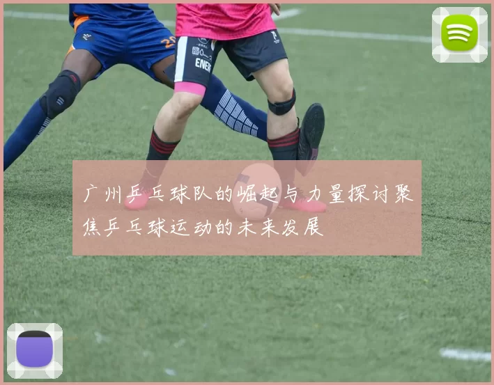 广州乒乓球队的崛起与力量探讨聚焦乒乓球运动的未来发展