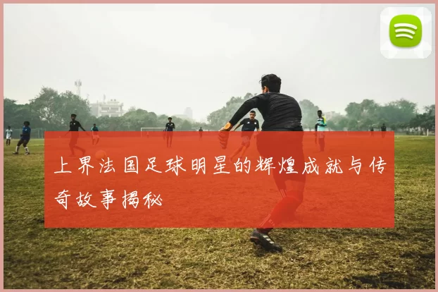 上界法国足球明星的辉煌成就与传奇故事揭秘