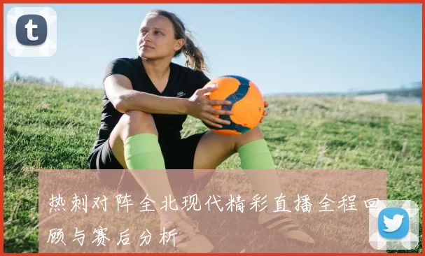 热刺对阵全北现代精彩直播全程回顾与赛后分析