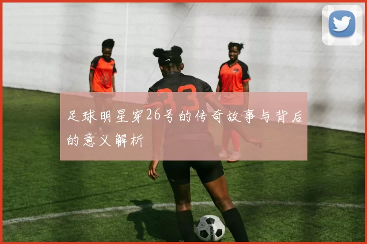 足球明星穿26号的传奇故事与背后的意义解析