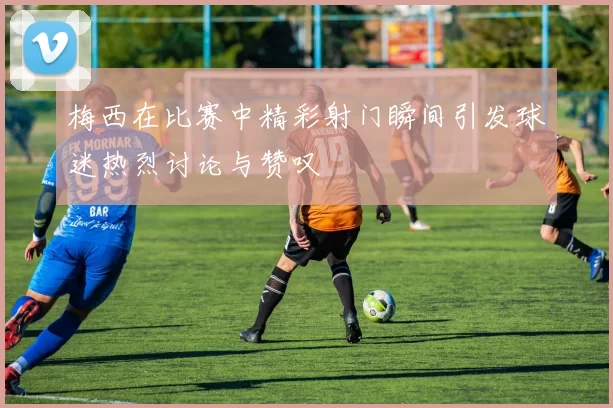 梅西在比赛中精彩射门瞬间引发球迷热烈讨论与赞叹