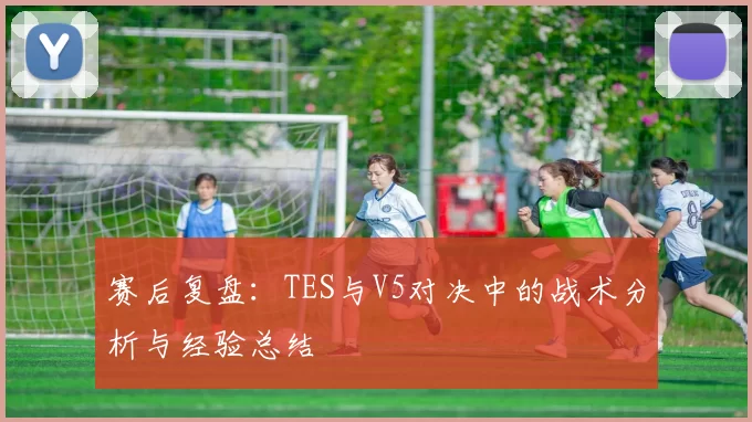 赛后复盘：TES与V5对决中的战术分析与经验总结