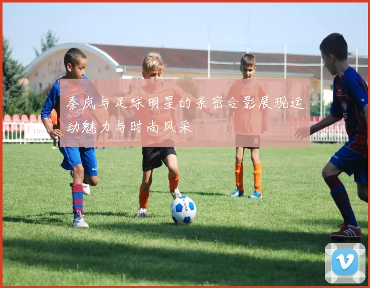 秦岚与足球明星的亲密合影展现运动魅力与时尚风采