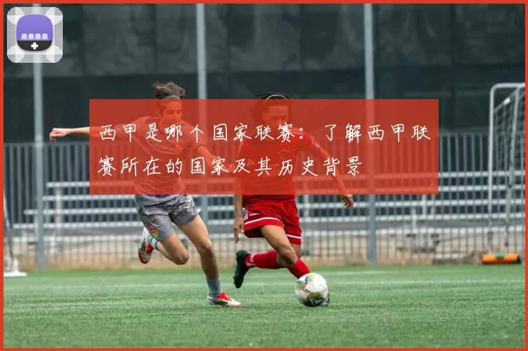 西甲是哪个国家联赛：了解西甲联赛所在的国家及其历史背景