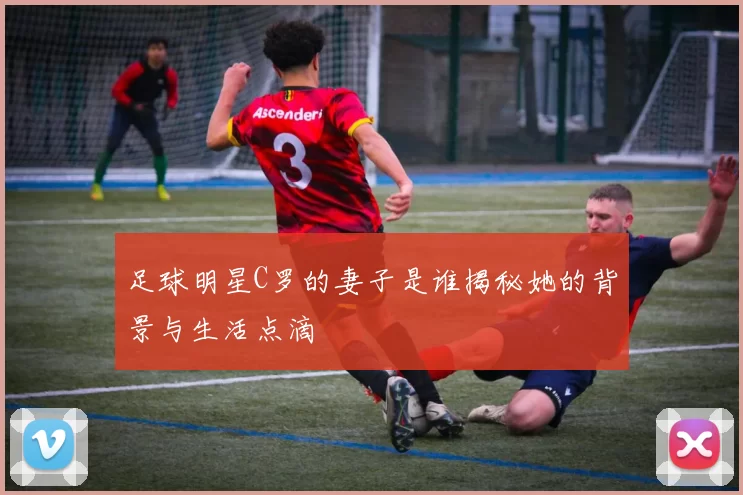 足球明星C罗的妻子是谁揭秘她的背景与生活点滴