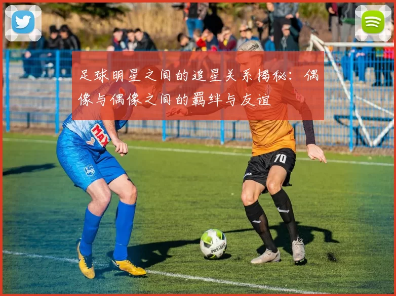 足球明星之间的追星关系揭秘：偶像与偶像之间的羁绊与友谊