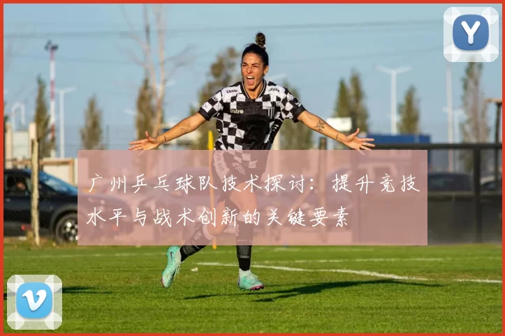 广州乒乓球队技术探讨：提升竞技水平与战术创新的关键要素