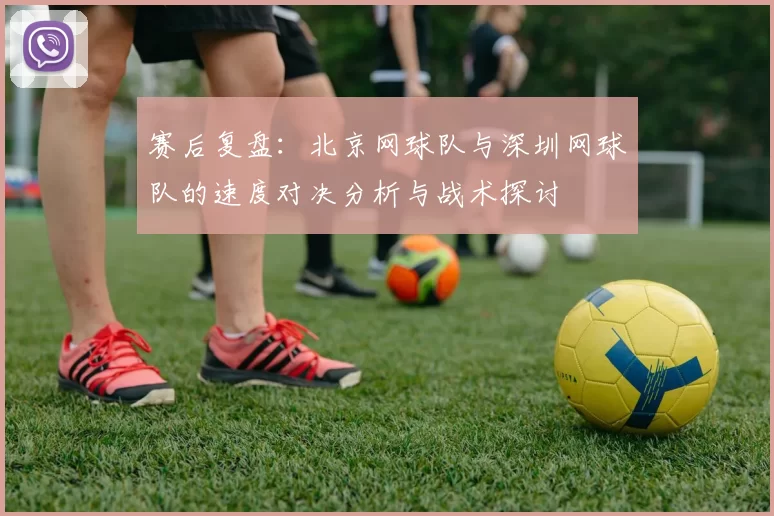 赛后复盘：北京网球队与深圳网球队的速度对决分析与战术探讨