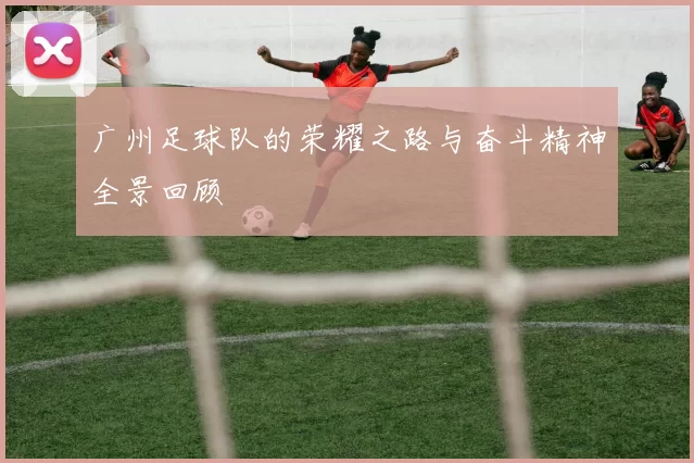 广州足球队的荣耀之路与奋斗精神全景回顾