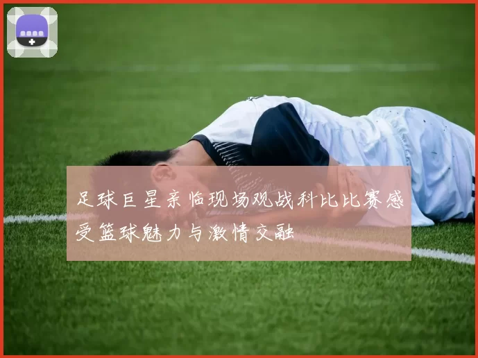 足球巨星亲临现场观战科比比赛感受篮球魅力与激情交融