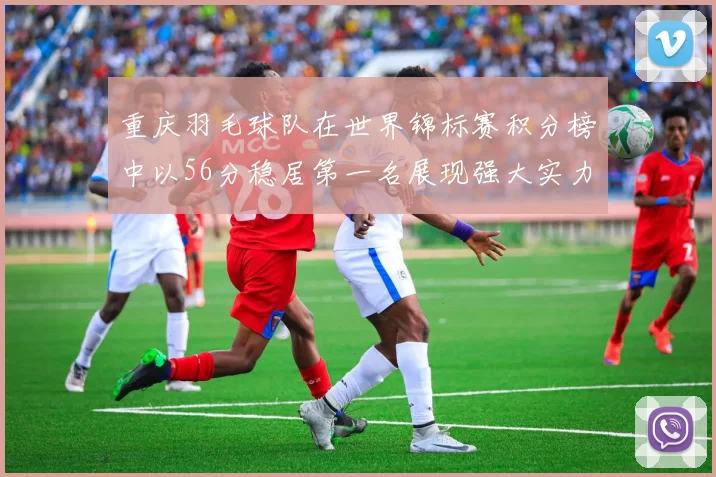 重庆羽毛球队在世界锦标赛积分榜中以56分稳居第一名展现强大实力