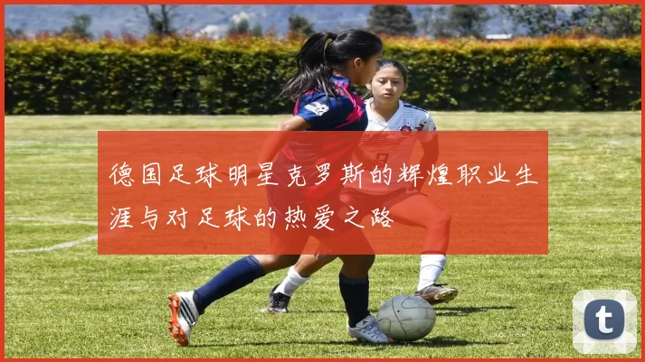 德国足球明星克罗斯的辉煌职业生涯与对足球的热爱之路