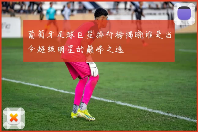 葡萄牙足球巨星排行榜揭晓谁是当今超级明星的巅峰之选