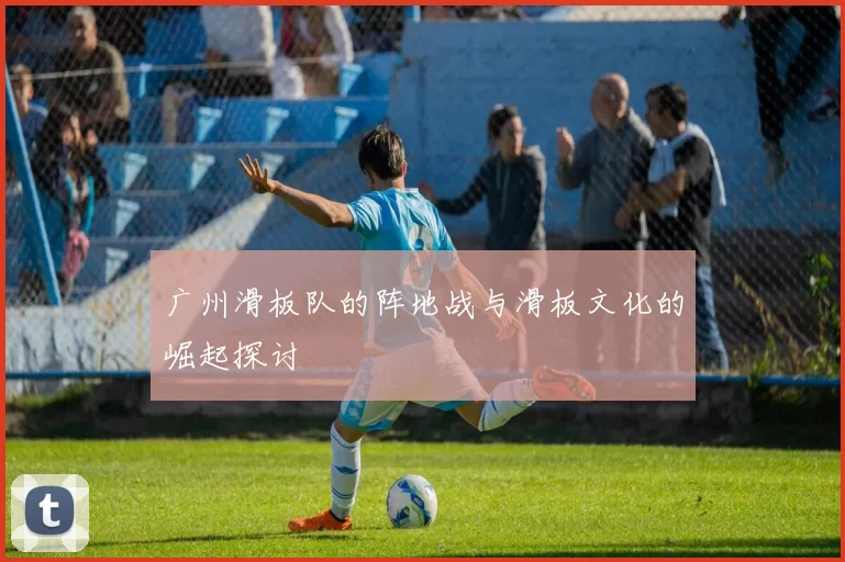 广州滑板队的阵地战与滑板文化的崛起探讨