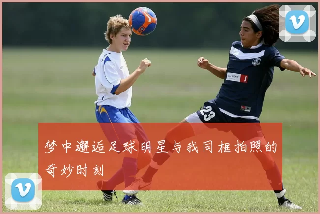 梦中邂逅足球明星与我同框拍照的奇妙时刻